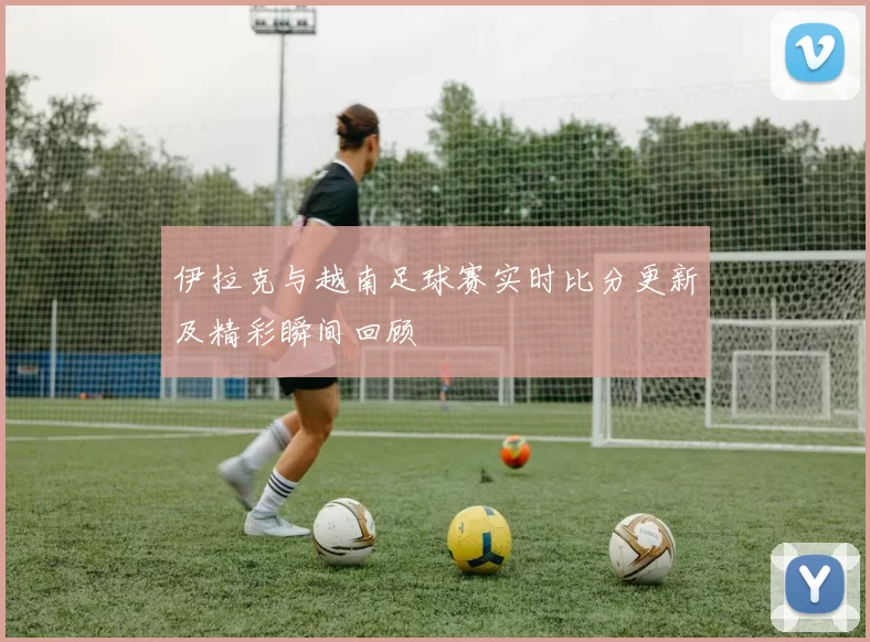 伊拉克与越南足球赛实时比分更新及精彩瞬间回顾