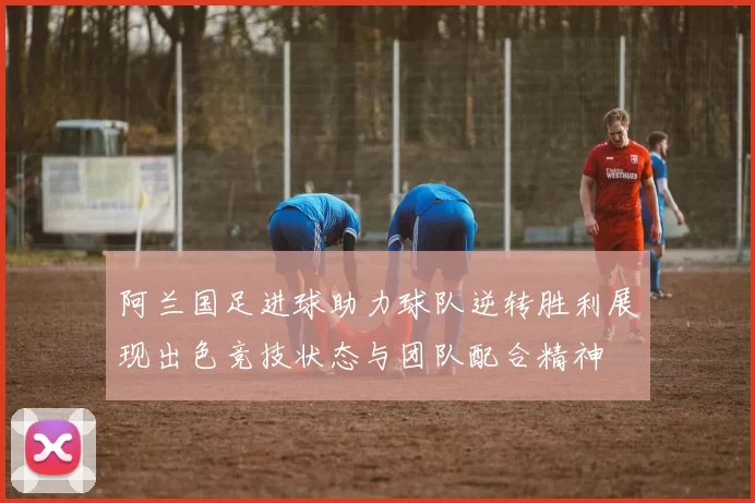 阿兰国足进球助力球队逆转胜利展现出色竞技状态与团队配合精神