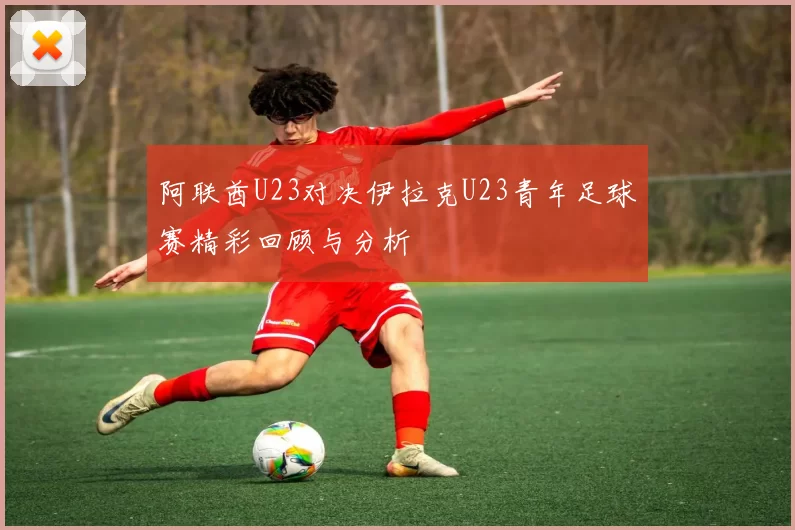 阿联酋U23对决伊拉克U23青年足球赛精彩回顾与分析