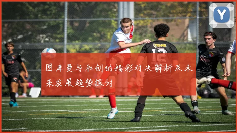 图库曼与和创的精彩对决解析及未来发展趋势探讨