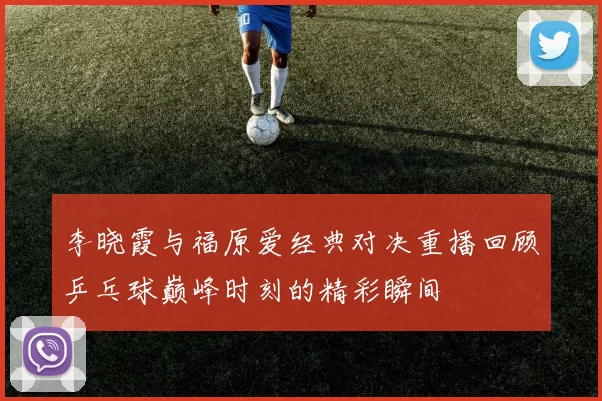 李晓霞与福原爱经典对决重播回顾乒乓球巅峰时刻的精彩瞬间