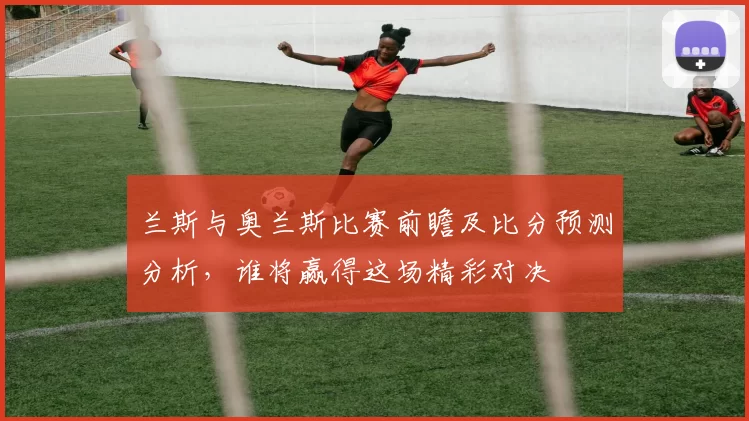 兰斯与奥兰斯比赛前瞻及比分预测分析，谁将赢得这场精彩对决