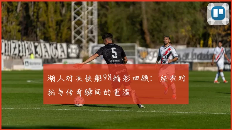 湖人对决快船98精彩回顾：经典对抗与传奇瞬间的重温