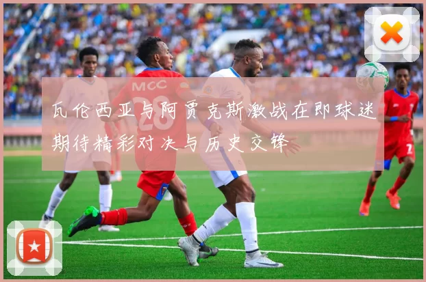 瓦伦西亚与阿贾克斯激战在即球迷期待精彩对决与历史交锋