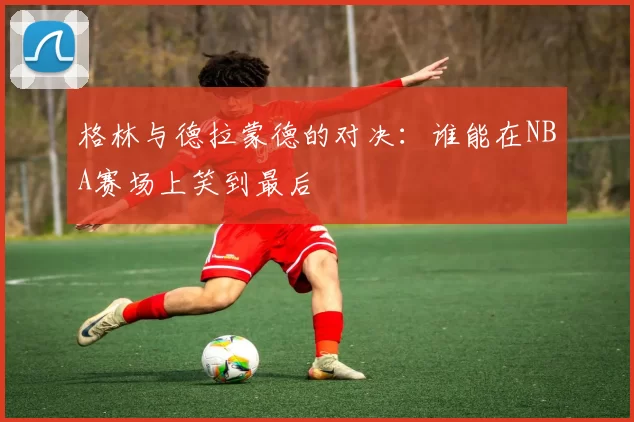 格林与德拉蒙德的对决：谁能在NBA赛场上笑到最后