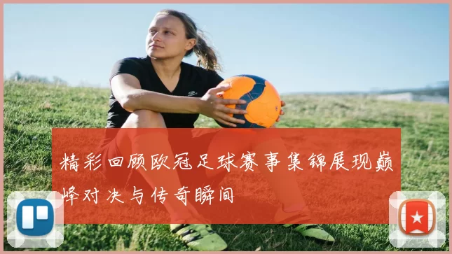 精彩回顾欧冠足球赛事集锦展现巅峰对决与传奇瞬间